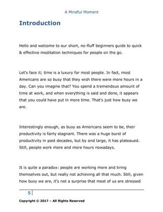 A Mindful Moment
5
Copyright © 2017 – All Rights Reserved
Introduction
Hello and welcome to our short, no-fluff beginners guide to quick
& effective meditation techniques for people on the go.
Let's face it; time is a luxury for most people. In fact, most
Americans are so busy that they wish there were more hours in a
day. Can you imagine that? You spend a tremendous amount of
time at work, and when everything is said and done, it appears
that you could have put in more time. That's just how busy we
are.
Interestingly enough, as busy as Americans seem to be, their
productivity is fairly stagnant. There was a huge burst of
productivity in past decades, but by and large, it has plateaued.
Still, people work more and more hours nowadays.
It is quite a paradox: people are working more and tiring
themselves out, but really not achieving all that much. Still, given
how busy we are, it's not a surprise that most of us are stressed
 