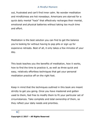 A Mindful Moment
6
Copyright © 2017 – All Rights Reserved
out, frustrated and can't find inner calm. No wonder meditation
and mindfulness are hot nowadays. Americans are starved for a
quick daily mental “hack” that effectively recharges their mental,
emotional and physical batteries without taking too much time
and effort.
Meditation is the best solution you can find to get the balance
you're looking for without having to pop pills or sign up for
expensive retreats. Best of all, it only takes a few minutes of your
day.
This book teaches you the benefits of meditation, how it works,
how to find the time to practice it, as well as three quick and
easy, relatively effortless techniques that get your personal
meditation practice off on the right foot.
Keep in mind that the techniques outlined in this book are meant
strictly to get you going. Once you have mastered and gotten
used to them, feel free to modify them to fit your particular set of
circumstances. Take complete and total ownership of them, so
they reflect your daily needs and priorities.
 