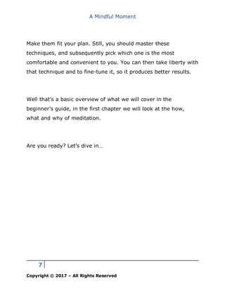 A Mindful Moment
7
Copyright © 2017 – All Rights Reserved
Make them fit your plan. Still, you should master these
techniques, and subsequently pick which one is the most
comfortable and convenient to you. You can then take liberty with
that technique and to fine-tune it, so it produces better results.
Well that’s a basic overview of what we will cover in the
beginner’s guide, in the first chapter we will look at the how,
what and why of meditation.
Are you ready? Let’s dive in…
 