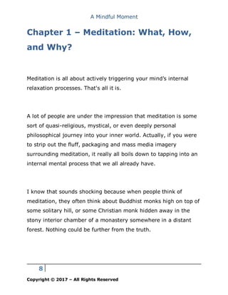 A Mindful Moment
8
Copyright © 2017 – All Rights Reserved
Chapter 1 – Meditation: What, How,
and Why?
Meditation is all about actively triggering your mind’s internal
relaxation processes. That's all it is.
A lot of people are under the impression that meditation is some
sort of quasi-religious, mystical, or even deeply personal
philosophical journey into your inner world. Actually, if you were
to strip out the fluff, packaging and mass media imagery
surrounding meditation, it really all boils down to tapping into an
internal mental process that we all already have.
I know that sounds shocking because when people think of
meditation, they often think about Buddhist monks high on top of
some solitary hill, or some Christian monk hidden away in the
stony interior chamber of a monastery somewhere in a distant
forest. Nothing could be further from the truth.
 