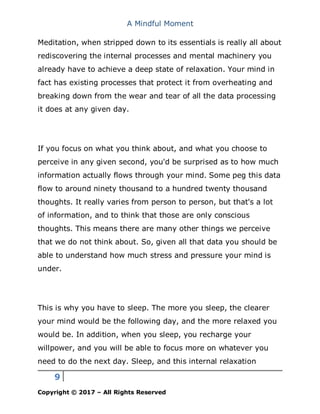 A Mindful Moment
9
Copyright © 2017 – All Rights Reserved
Meditation, when stripped down to its essentials is really all about
rediscovering the internal processes and mental machinery you
already have to achieve a deep state of relaxation. Your mind in
fact has existing processes that protect it from overheating and
breaking down from the wear and tear of all the data processing
it does at any given day.
If you focus on what you think about, and what you choose to
perceive in any given second, you'd be surprised as to how much
information actually flows through your mind. Some peg this data
flow to around ninety thousand to a hundred twenty thousand
thoughts. It really varies from person to person, but that's a lot
of information, and to think that those are only conscious
thoughts. This means there are many other things we perceive
that we do not think about. So, given all that data you should be
able to understand how much stress and pressure your mind is
under.
This is why you have to sleep. The more you sleep, the clearer
your mind would be the following day, and the more relaxed you
would be. In addition, when you sleep, you recharge your
willpower, and you will be able to focus more on whatever you
need to do the next day. Sleep, and this internal relaxation
 