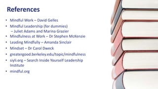 References
• Mindful Work – David Gelles
• Mindful Leadership (for dummies)
– Juliet Adams and Marina Grazier
• Mindfulness at Work – Dr Stephen McKenzie
• Leading Mindfully – Amanda Sinclair
• Mindset – Dr Carol Dweck
• greatergood.berkeley.edu/topic/mindfulness
• siyli.org – Search Inside Yourself Leadership
Institute
• mindful.org
 