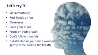 Let’s try it!
• Sit comfortably
• Rest hands on lap
• Close eyes
• Clear your mind
• Focus on your breath
• Don’t follow thoughts
• If distracted or your mind wonders –
gently come back to the breath
 