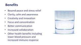 Benefits
• Beyond peace and stress relief
• Clarity, calm and awareness
• Creativity and innovation
• Focus and concentration
• Better communication
• Increased collaboration
• Other health benefits including
lower blood pressure and
increased immune response
 