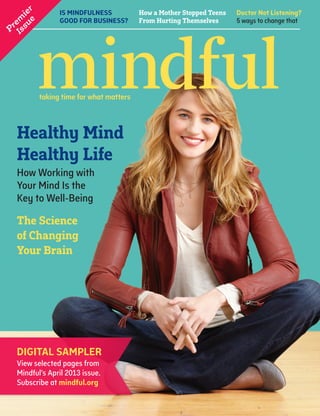 IS MINDFULNESS
GOOD FOR BUSINESS?
Doctor Not Listening?
5 ways to change that
How a Mother Stopped Teens
From Hurting Themselves
Healthy Mind
Healthy Life
How Working with
Your Mind Is the
Key to Well-Being
P
rem
ier
Issue
The Science
of Changing
Your Brain
DIGITAL SAMPLER
View selected pages from
Mindful’s April 2013 issue.
Subscribe at mindful.org
 