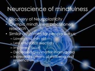 Neuroscience of mindfulness
• Discovery of Neuroplasticity
• Olympic mindfulness practitioners
research
• Similar outcomes for people like us:
– Lowers focus on self
– Less emotional reactivity
– Improved focus
– Decreased grey-matter in amygdala
– Increased patterns of wellbeing and
resilience
 