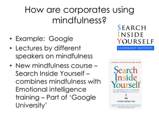 How are corporates using
mindfulness?
• Example: Google
• Lectures by different
speakers on mindfulness
• New mindfulness course –
Search Inside Yourself –
combines mindfulness with
Emotional intelligence
training – Part of ‘Google
University’
 