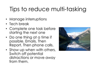 Tips to reduce multi-tasking
• Manage interruptions
• Tech break
• Complete one task before
starting the next one
• Do one thing at a time if
possible. Emails. Then
Report. Then phone calls.
• Show up when with others.
Switch off potential
distractions or move away
from them.
 