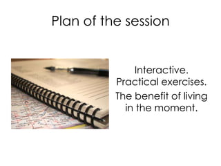 Plan of the session
Interactive.
Practical exercises.
The benefit of living
in the moment.
 