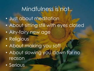 Mindfulness is not..
• Just about meditation
• About sitting still with eyes closed
• Airy-fairy new age
• Religious
• About making you soft
• About slowing you down for no
reason
• Serious
 