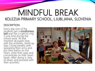 MINDFUL BREAK
KOLEZIJA PRIMARY SCHOOL, LJUBLJANA, SLOVENIA
DESCRIPTION:
Every day one of the
students get a mindfulness
bell and has a right to ring
it one time during the
school work. At that
moment all pupils stop
with the activities, stand up
take 3 long breaths with
spreading their arms and
put their palms on the
heart, close their eyes and
concentrate on their heart
beats. After doing it, they
sit down and proceed with
their activities.
 