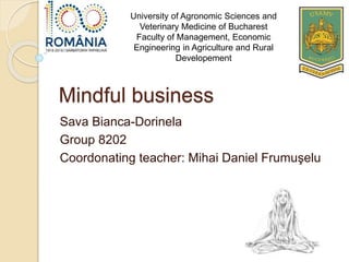 Mindful business
Sava Bianca-Dorinela
Group 8202
Coordonating teacher: Mihai Daniel Frumuşelu
University of Agronomic Sciences and
Veterinary Medicine of Bucharest
Faculty of Management, Economic
Engineering in Agriculture and Rural
Developement
 