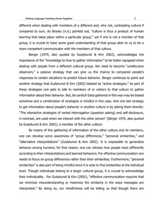 Putting Language Teaching Pieces Together 2
different when dealing with members of a different and, why not, contrasting culture if
compared to ours. As Brooks (n.d.) pointed out, “culture is thus a product of human
learning that takes place within a particular group;” yet if one is not a member of that
group, it is crucial to have some good understanding of that group alien to us to be a
more competent communicator with the members of that culture.
Berger (1979, also quoted by Gudykunst & Kim 2002), acknowledges the
importance of the “knowledge to how to gather information” to be better equipped when
dealing with people from a different cultural group. We need to become “unobtrusive
observers,” a passive strategy that can give us the chance to compared people’s
responses to certain situations to predict future behavior. Berger continues to point out
another strategy that Gudykunst & Kim (2002) labeled as “active strategies.” As part of
these strategies one gets to talk to members of or visitors to that culture to gather
information about their behavior. But, be careful! Data gathered in this way may be biased
somehow and a combination of strategies is mindful in this case. And one last strategy
to get information about people’s behavior in another culture is by asking them directly:
“The interactive strategies of verbal interrogation (question asking) and self-disclosure,
in contrast, are used when we interact with the other person” (Berger 1979, also quoted
by Gudykunst & Kim 2002), a member of the other culture.
By means of this gathering of information of the other culture and its members,
one can develop some awareness of “group differences,” “personal similarities,” and
“alternative interpretations” (Gudykunst & Kim 2002). It is impossible to generalize
behavior among humans; for that reason, one can witness how people react differently
according to their interpretations and learned behaviors. For effective communication one
needs to focus on group differences rather than their similarities. Furthermore, “personal
similarities” is also part of being mindful since it is wise to find similarities at the individual
level. Though individuals belong to a larger cultural group, it is crucial to acknowledge
their individuality. For Gudykunst & Kim (2002), “effective communication requires that
we minimize misunderstanding or maximize the similarity in the ways messages are
interpreted.” By doing so, our mindfulness will be telling us that though there are
 