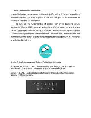 Putting Language Teaching Pieces Together 3
expected behaviors, messages can be interpreted differently and that can trigger lots of
misunderstanding if one is not prepared to deal with divergent behavior that does not
seem to fit what one has anticipated.
To sum up, the “understanding of another way of life begins to achieve
significance” (Seelye 1993) when we, visitors to a different culture or to a divergent
cultural group, become mindful and try to effectively communicate with these individuals.
Our mindfulness goes beyond communication on “automatic pilot.” Communication with
members of another culture or cultural group requires conscious behavior and willingness
to understand the others.
Brooks, F. (n.d). Language and Culture. Florida State University.
Gudykunst, W. & Kim, Y. (2002). Communicating with Strangers, an Approach to
Intercultural Communication. New York: The McGraw-Hill Companies
Seelye, H. (1993). Teaching Culture: Strategies for Intercultural Communication.
National Textbook Company
 