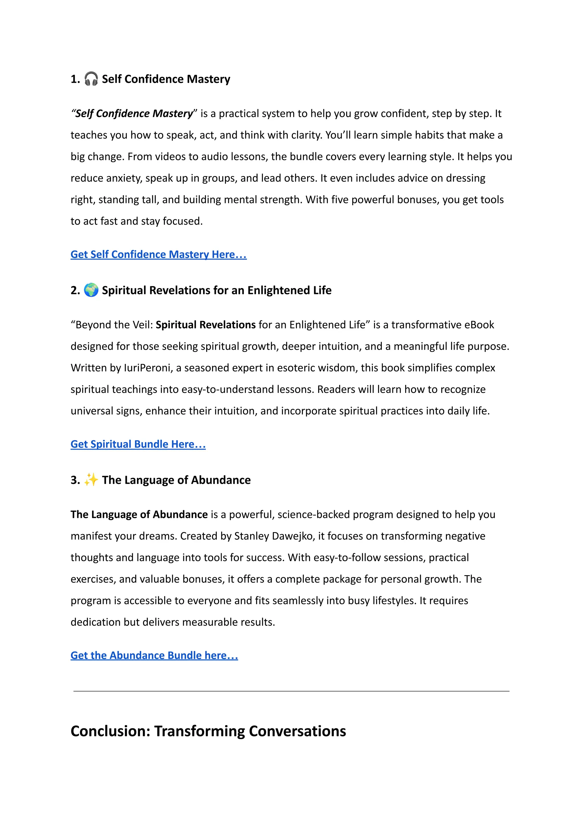 1. 🎧Self Confidence Mastery
“Self Confidence Mastery” is a practical system to help you grow confident, step by step. It
teaches you how to speak, act, and think with clarity. You’ll learn simple habits that make a
big change. From videos to audio lessons, the bundle covers every learning style. It helps you
reduce anxiety, speak up in groups, and lead others. It even includes advice on dressing
right, standing tall, and building mental strength. With five powerful bonuses, you get tools
to act fast and stay focused.
Get Self Confidence Mastery Here…
2. 🌍Spiritual Revelations for an Enlightened Life
“Beyond the Veil: Spiritual Revelations for an Enlightened Life” is a transformative eBook
designed for those seeking spiritual growth, deeper intuition, and a meaningful life purpose.
Written by IuriPeroni, a seasoned expert in esoteric wisdom, this book simplifies complex
spiritual teachings into easy-to-understand lessons. Readers will learn how to recognize
universal signs, enhance their intuition, and incorporate spiritual practices into daily life.
Get Spiritual Bundle Here…
3. ✨The Language of Abundance
The Language of Abundance is a powerful, science-backed program designed to help you
manifest your dreams. Created by Stanley Dawejko, it focuses on transforming negative
thoughts and language into tools for success. With easy-to-follow sessions, practical
exercises, and valuable bonuses, it offers a complete package for personal growth. The
program is accessible to everyone and fits seamlessly into busy lifestyles. It requires
dedication but delivers measurable results.
Get the Abundance Bundle here…
Conclusion: Transforming Conversations
 