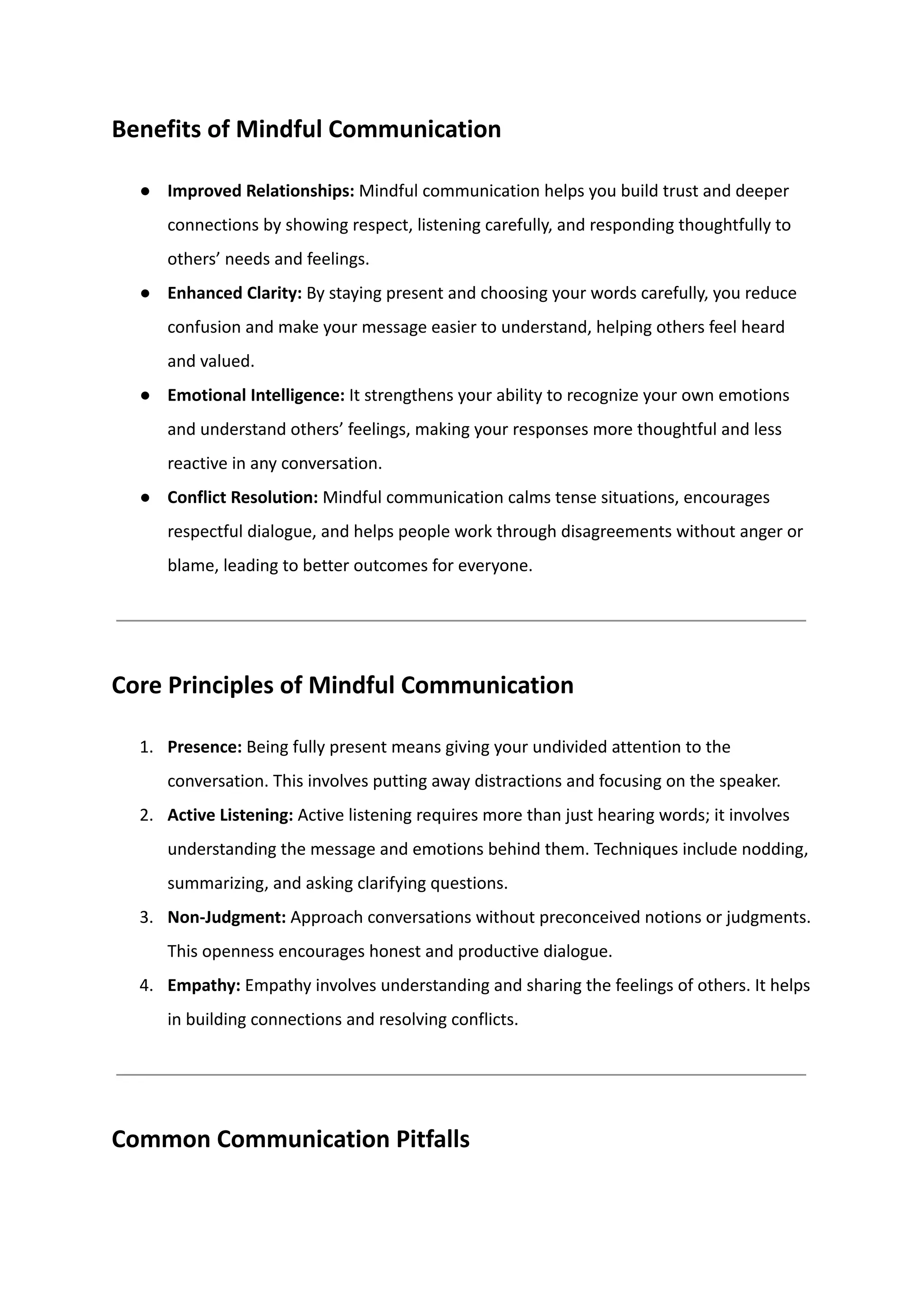 Benefits of Mindful Communication
●​ Improved Relationships: Mindful communication helps you build trust and deeper
connections by showing respect, listening carefully, and responding thoughtfully to
others’ needs and feelings.
●​ Enhanced Clarity: By staying present and choosing your words carefully, you reduce
confusion and make your message easier to understand, helping others feel heard
and valued.
●​ Emotional Intelligence: It strengthens your ability to recognize your own emotions
and understand others’ feelings, making your responses more thoughtful and less
reactive in any conversation.
●​ Conflict Resolution: Mindful communication calms tense situations, encourages
respectful dialogue, and helps people work through disagreements without anger or
blame, leading to better outcomes for everyone.
Core Principles of Mindful Communication
1.​ Presence: Being fully present means giving your undivided attention to the
conversation. This involves putting away distractions and focusing on the speaker.
2.​ Active Listening: Active listening requires more than just hearing words; it involves
understanding the message and emotions behind them. Techniques include nodding,
summarizing, and asking clarifying questions.
3.​ Non-Judgment: Approach conversations without preconceived notions or judgments.
This openness encourages honest and productive dialogue.
4.​ Empathy: Empathy involves understanding and sharing the feelings of others. It helps
in building connections and resolving conflicts.
Common Communication Pitfalls
 