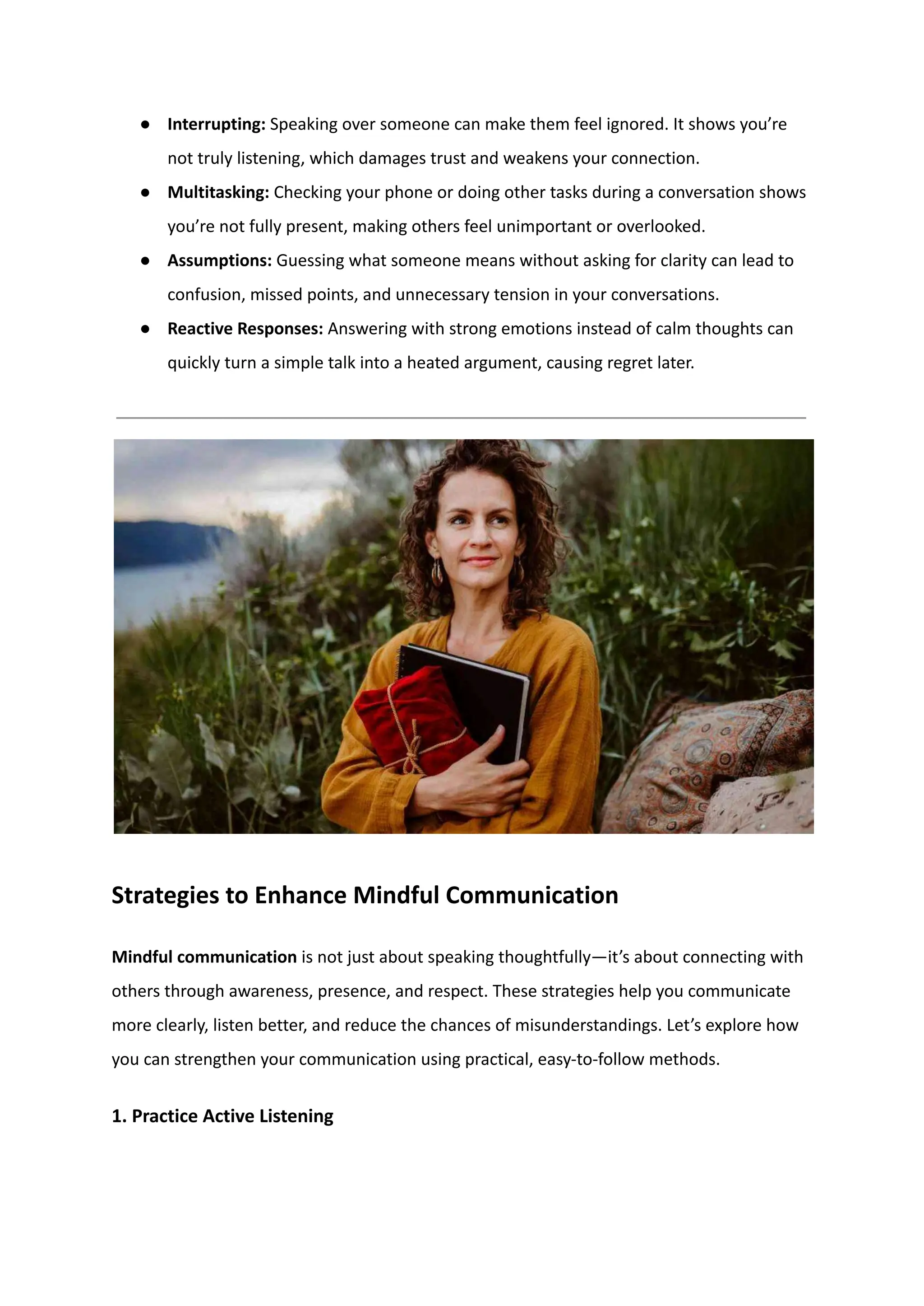 ●​ Interrupting: Speaking over someone can make them feel ignored. It shows you’re
not truly listening, which damages trust and weakens your connection.
●​ Multitasking: Checking your phone or doing other tasks during a conversation shows
you’re not fully present, making others feel unimportant or overlooked.
●​ Assumptions: Guessing what someone means without asking for clarity can lead to
confusion, missed points, and unnecessary tension in your conversations.
●​ Reactive Responses: Answering with strong emotions instead of calm thoughts can
quickly turn a simple talk into a heated argument, causing regret later.
Strategies to Enhance Mindful Communication
Mindful communication is not just about speaking thoughtfully—it’s about connecting with
others through awareness, presence, and respect. These strategies help you communicate
more clearly, listen better, and reduce the chances of misunderstandings. Let’s explore how
you can strengthen your communication using practical, easy-to-follow methods.
1. Practice Active Listening
 