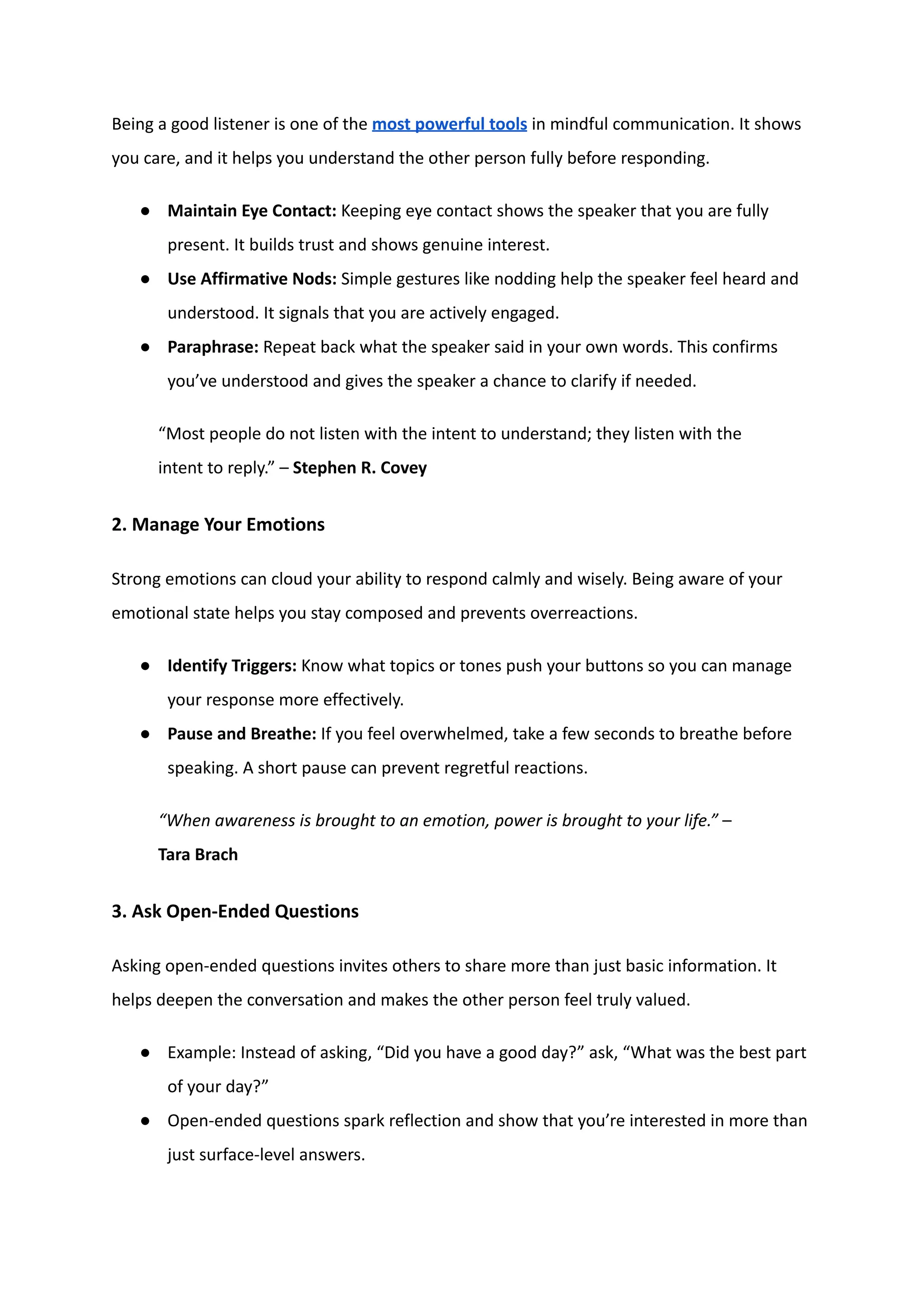 Being a good listener is one of the most powerful tools in mindful communication. It shows
you care, and it helps you understand the other person fully before responding.
●​ Maintain Eye Contact: Keeping eye contact shows the speaker that you are fully
present. It builds trust and shows genuine interest.
●​ Use Affirmative Nods: Simple gestures like nodding help the speaker feel heard and
understood. It signals that you are actively engaged.
●​ Paraphrase: Repeat back what the speaker said in your own words. This confirms
you’ve understood and gives the speaker a chance to clarify if needed.
“Most people do not listen with the intent to understand; they listen with the
intent to reply.” – Stephen R. Covey
2. Manage Your Emotions
Strong emotions can cloud your ability to respond calmly and wisely. Being aware of your
emotional state helps you stay composed and prevents overreactions.
●​ Identify Triggers: Know what topics or tones push your buttons so you can manage
your response more effectively.
●​ Pause and Breathe: If you feel overwhelmed, take a few seconds to breathe before
speaking. A short pause can prevent regretful reactions.
“When awareness is brought to an emotion, power is brought to your life.” –
Tara Brach
3. Ask Open-Ended Questions
Asking open-ended questions invites others to share more than just basic information. It
helps deepen the conversation and makes the other person feel truly valued.
●​ Example: Instead of asking, “Did you have a good day?” ask, “What was the best part
of your day?”
●​ Open-ended questions spark reflection and show that you’re interested in more than
just surface-level answers.
 