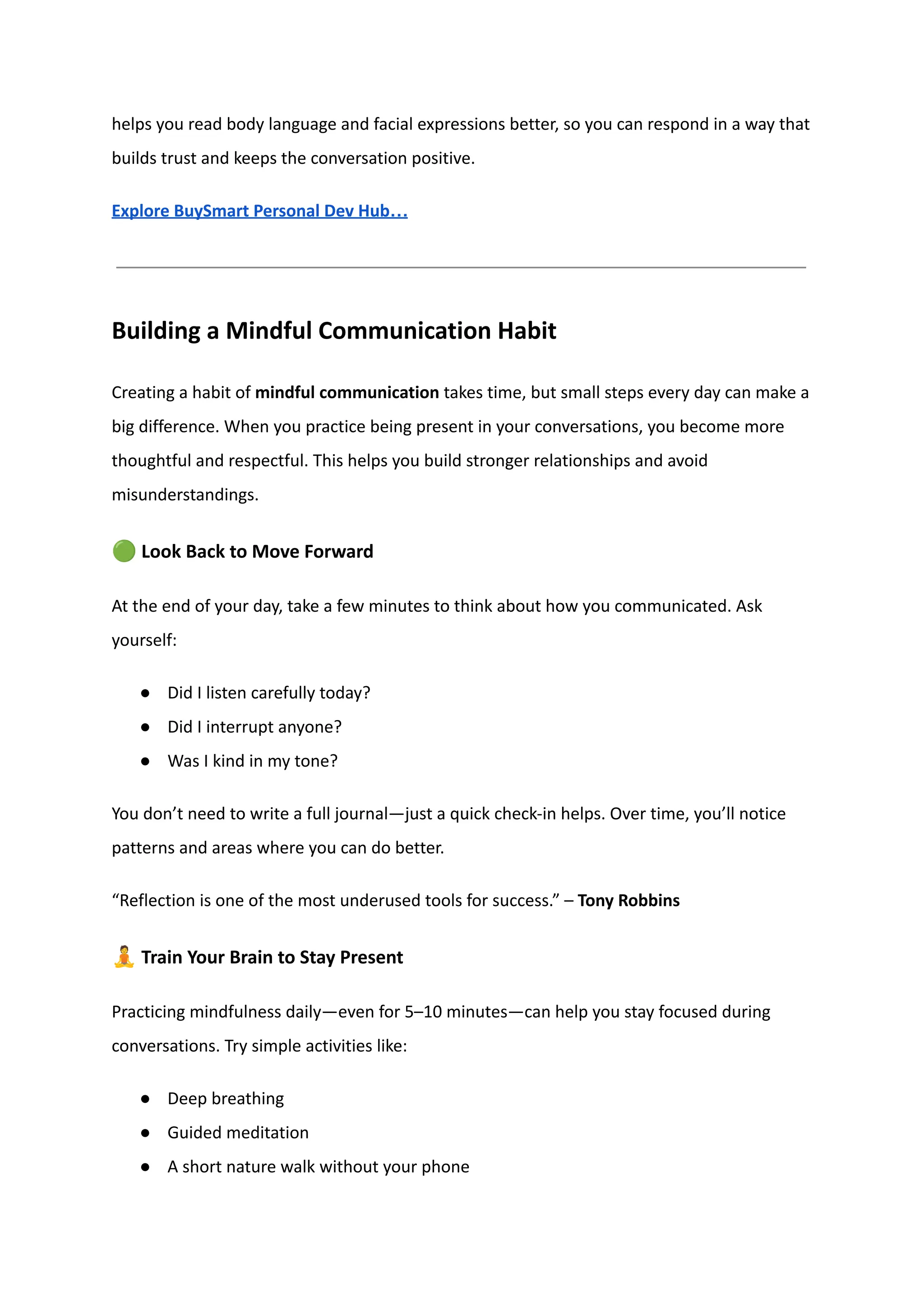 helps you read body language and facial expressions better, so you can respond in a way that
builds trust and keeps the conversation positive.
Explore BuySmart Personal Dev Hub…
Building a Mindful Communication Habit
Creating a habit of mindful communication takes time, but small steps every day can make a
big difference. When you practice being present in your conversations, you become more
thoughtful and respectful. This helps you build stronger relationships and avoid
misunderstandings.
🟢Look Back to Move Forward
At the end of your day, take a few minutes to think about how you communicated. Ask
yourself:
●​ Did I listen carefully today?
●​ Did I interrupt anyone?
●​ Was I kind in my tone?
You don’t need to write a full journal—just a quick check-in helps. Over time, you’ll notice
patterns and areas where you can do better.
“Reflection is one of the most underused tools for success.” – Tony Robbins
🧘Train Your Brain to Stay Present
Practicing mindfulness daily—even for 5–10 minutes—can help you stay focused during
conversations. Try simple activities like:
●​ Deep breathing
●​ Guided meditation
●​ A short nature walk without your phone
 