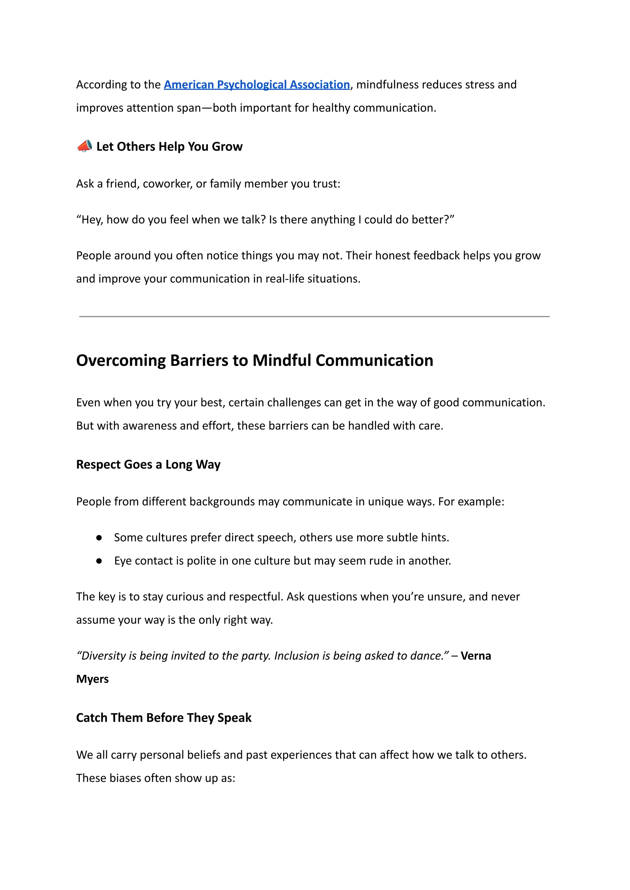 According to the American Psychological Association, mindfulness reduces stress and
improves attention span—both important for healthy communication.
📣Let Others Help You Grow
Ask a friend, coworker, or family member you trust:
“Hey, how do you feel when we talk? Is there anything I could do better?”
People around you often notice things you may not. Their honest feedback helps you grow
and improve your communication in real-life situations.
Overcoming Barriers to Mindful Communication
Even when you try your best, certain challenges can get in the way of good communication.
But with awareness and effort, these barriers can be handled with care.
Respect Goes a Long Way
People from different backgrounds may communicate in unique ways. For example:
●​ Some cultures prefer direct speech, others use more subtle hints.
●​ Eye contact is polite in one culture but may seem rude in another.
The key is to stay curious and respectful. Ask questions when you’re unsure, and never
assume your way is the only right way.
“Diversity is being invited to the party. Inclusion is being asked to dance.” – Verna
Myers
Catch Them Before They Speak
We all carry personal beliefs and past experiences that can affect how we talk to others.
These biases often show up as:
 