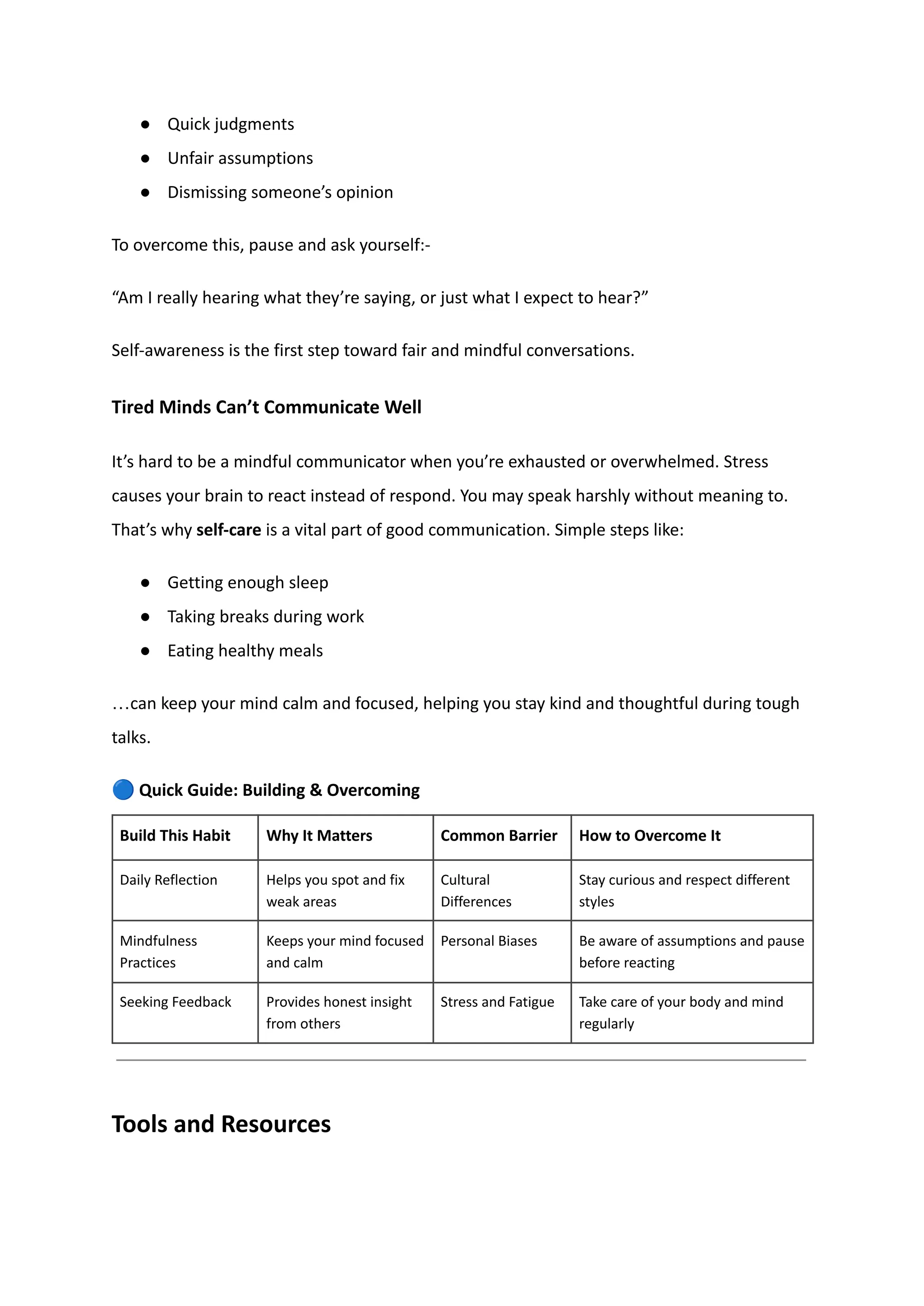 ●​ Quick judgments
●​ Unfair assumptions
●​ Dismissing someone’s opinion
To overcome this, pause and ask yourself:-
“Am I really hearing what they’re saying, or just what I expect to hear?”
Self-awareness is the first step toward fair and mindful conversations.
Tired Minds Can’t Communicate Well
It’s hard to be a mindful communicator when you’re exhausted or overwhelmed. Stress
causes your brain to react instead of respond. You may speak harshly without meaning to.
That’s why self-care is a vital part of good communication. Simple steps like:
●​ Getting enough sleep
●​ Taking breaks during work
●​ Eating healthy meals
…can keep your mind calm and focused, helping you stay kind and thoughtful during tough
talks.
🔵Quick Guide: Building & Overcoming
Build This Habit Why It Matters Common Barrier How to Overcome It
Daily Reflection Helps you spot and fix
weak areas
Cultural
Differences
Stay curious and respect different
styles
Mindfulness
Practices
Keeps your mind focused
and calm
Personal Biases Be aware of assumptions and pause
before reacting
Seeking Feedback Provides honest insight
from others
Stress and Fatigue Take care of your body and mind
regularly
Tools and Resources
 