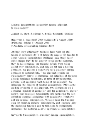 Mindful consumption: a customer-centric approach
to sustainability
Jagdish N. Sheth & Nirmal K. Sethia & Shanthi Srinivas
Received: 31 December 2009 /Accepted: 2 August 2010
/Published online: 17 August 2010
# Academy of Marketing Science 2010
Abstract How effectively business deals with the chal-
lenges of sustainability will define its success for decades to
come. Current sustainability strategies have three major
deficiencies: they do not directly focus on the customer,
they do not recognize the looming threats from rising
global over-consumption, and they do not take a holistic
approach. We present a framework for a customer-centric
approach to sustainability. This approach recasts the
sustainability metric to emphasize the outcomes of business
actions measured holistically in term of environmental,
personal and economic well-being of the consumer. We
introduce the concept of mindful consumption (MC) as the
guiding principle in this approach. MC is premised on a
consumer mindset of caring for self, for community, and for
nature, that translates behaviorally into tempering the self-
defeating excesses associated with acquisitive, repetitive
and aspirational consumption. We also make the business
case for fostering mindful consumption, and illustrate how
the marketing function can be harnessed to successfully
implement the customer-centric approach to sustainability.
Keywords Sustainability. Customer-centric sustainability.
 