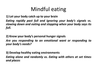 Mindful eating
1) Let your body catch up to your brain
Eating rapidly past full and ignoring your body’s signals vs.
slowing down and eating and stopping when your body says its
full.
2) Know your body’s personal hunger signals
Are you responding to an emotional want or responding to
your body’s needs?
3) Develop healthy eating environments
Eating alone and randomly vs. Eating with others at set times
and places
 