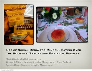 Use of Social Media for Mindful Eating Over the
Holidays: Theory and Empirical Results
Shalini Bahl – MindfulUniverse.com
George R. Milne – Isenberg School of Management, UMass Amherst
Spencer Ross -- Simmons School of Management

 
