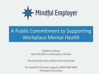 A Public Commitment to Supporting
Workplace Mental Health
EASNA Institute
April 24 2015 in Clearwater, Florida
Presented by Chris Hylton and Lisa Hardy
On behalf of François Legault, MSW RSW MM
Principal Consultant
 