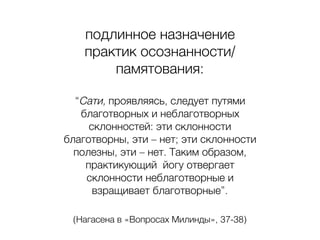 подлинное назначение
практик осознанности/
памятования:
“Сати, проявляясь, следует путями
благотворных и неблаготворных
склонностей: эти склонности
благотворны, эти – нет; эти склонности
полезны, эти – нет. Таким образом,
практикующий йогу отвергает
склонности неблаготворные и
взращивает благотворные”.
(Нагасена в «Вопросах Милинды», 37-38)
 