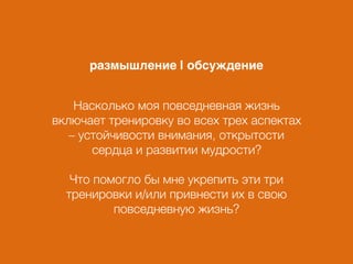 размышление | обсуждение
Насколько моя повседневная жизнь
включает тренировку во всех трех аспектах
– устойчивости внимания, открытости
сердца и развитии мудрости?
Что помогло бы мне укрепить эти три
тренировки и/или привнести их в свою
повседневную жизнь?
 