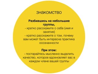 знакомство
Разбившись на небольшие
группы,
- кратко расскажите о себе (имя и
занятия)
- кратко расскажите о том, почему
вам может быть интересна практика
осознанности
При этом:
- постарайтесь мысленно выделить
качество, которое вдохновляет вас в
каждом члене вашей группы
 