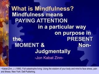 Mindfulness means  PAYING ATTENTION  in a particular way  on purpose in the  PRESENT MOMENT  &  Non-Judgmentally -Jon Kabat Zinn- Kabat-Zinn, J. (1990). Full catastrophe living: Using the wisdom of your body and mind to face stress, pain and illness. New York: Dell Publishing. What is Mindfulness? 