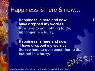 Happiness is here & now… Happiness is here and now,  I have dropped my worries. Nowhere to go, nothing to do,  no longer in a hurry. Happiness is here and now,  I have dropped my worries. Somewhere to go, something to do,  but not in a hurry.  http://www.buddhistdoor.com/media/basketofplums.html 