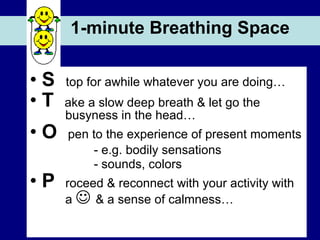 1-minute Breathing Space S  top for awhile whatever you are doing… T  ake a slow deep breath & let go the     busyness in the head… O  pen to the experience of present moments - e.g. bodily sensations - sounds, colors P  roceed & reconnect with your activity with   a     & a sense of calmness… 