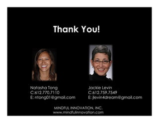 Thank You!




Natasha Tong               Jackie Levin
C:612.770.7110             C:612.759.7549
E: ntong01@gmail.com       E: jlevin4dream@gmail.com

          MINDFUL INNOVATION, INC.                 27
          www.mindfulinnovation.com
 
