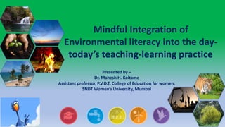 Mindful Integration of
Environmental literacy into the day-
today’s teaching-learning practice
Presented by –
Dr. Mahesh H. Koltame
Assistant professor, P.V.D.T. College of Education for women,
SNDT Women’s University, Mumbai
 