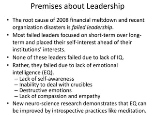 Premises about Leadership The root cause of 2008 financial meltdown and recent organization disasters is failed leadership. Most failed leaders focused on short-term over long-term and placed their self-interest ahead of their institutions’ interests. None of these leaders failed due to lack of IQ.  Rather, they failed due to lack of emotional intelligence (EQ).  Lack of self-awareness  Inability to deal with crucibles  Destructive emotions  Lack of compassion and empathy New neuro-science research demonstrates that EQ can be improved by introspective practices like meditation. 