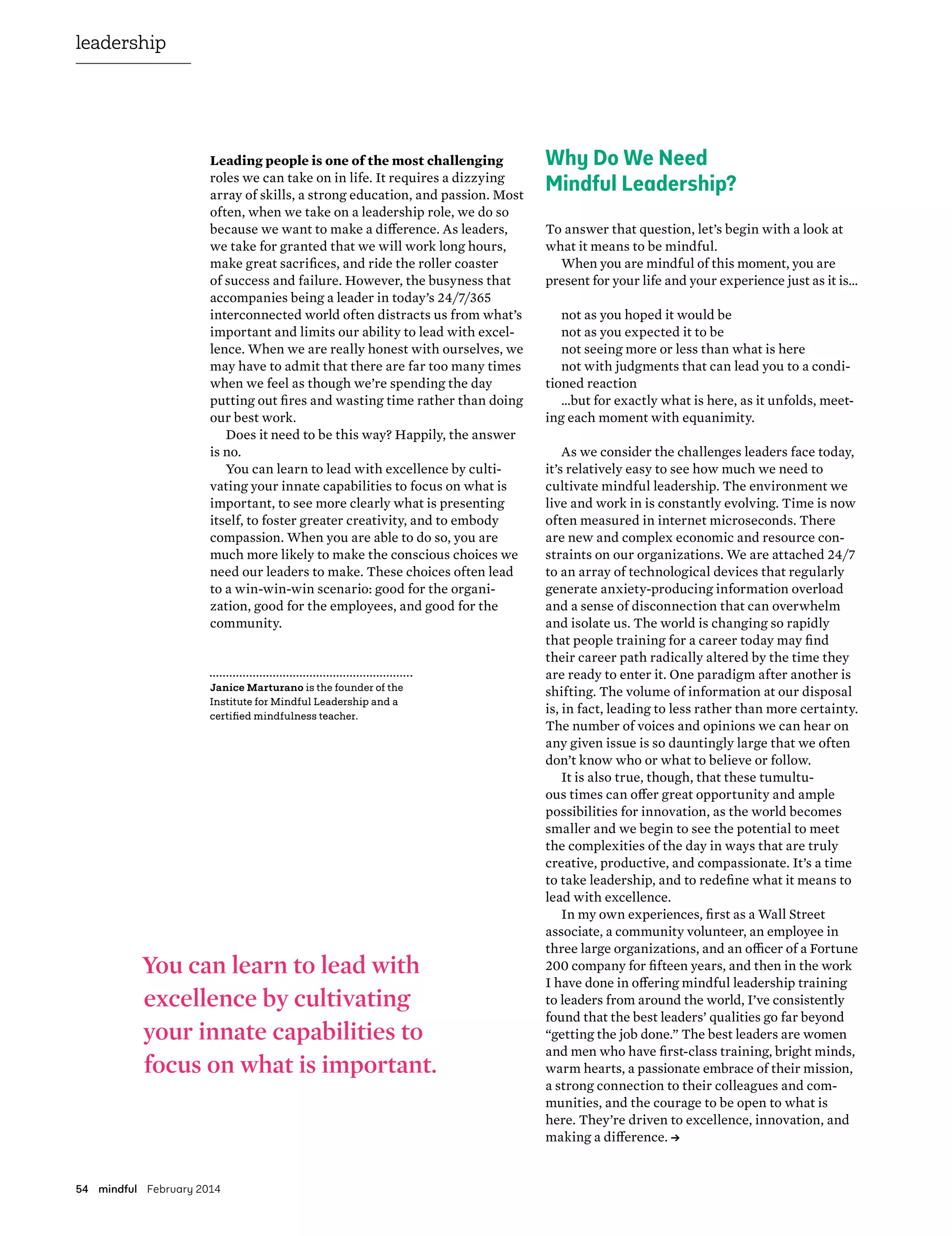 54 mindful February 2014
leadership
Leading people is one of the most challenging
roles we can take on in life. It requires a dizzying
array of skills, a strong education, and passion. Most
often, when we take on a leadership role, we do so
because we want to make a difference. As leaders,
we take for granted that we will work long hours,
make great sacrifices, and ride the roller coaster
of success and failure. However, the busyness that
accompanies being a leader in today’s 24/7/365
interconnected world often distracts us from what’s
important and limits our ability to lead with excel-
lence. When we are really honest with ourselves, we
may have to admit that there are far too many times
when we feel as though we’re spending the day
putting out fires and wasting time rather than doing
our best work.
Does it need to be this way? Happily, the answer
is no.
You can learn to lead with excellence by culti-
vating your innate capabilities to focus on what is
important, to see more clearly what is presenting
itself, to foster greater creativity, and to embody
compassion. When you are able to do so, you are
much more likely to make the conscious choices we
need our leaders to make. These choices often lead
to a win-win-win scenario: good for the organi-
zation, good for the employees, and good for the
community.
Why Do We Need
Mindful Leadership?
To answer that question, let’s begin with a look at
what it means to be mindful.
When you are mindful of this moment, you are
present for your life and your experience just as it is…
not as you hoped it would be
not as you expected it to be
not seeing more or less than what is here
not with judgments that can lead you to a condi-
tioned reaction
…but for exactly what is here, as it unfolds, meet-
ing each moment with equanimity.
As we consider the challenges leaders face today,
it’s relatively easy to see how much we need to
cultivate mindful leadership. The environment we
live and work in is constantly evolving. Time is now
often measured in internet microseconds. There
are new and complex economic and resource con-
straints on our organizations. We are attached 24/7
to an array of technological devices that regularly
generate anxiety-producing information overload
and a sense of disconnection that can overwhelm
and isolate us. The world is changing so rapidly
that people training for a career today may find
their career path radically altered by the time they
are ready to enter it. One paradigm after another is
shifting. The volume of information at our disposal
is, in fact, leading to less rather than more certainty.
The number of voices and opinions we can hear on
any given issue is so dauntingly large that we often
don’t know who or what to believe or follow.
It is also true, though, that these tumultu-
ous times can offer great opportunity and ample
possibilities for innovation, as the world becomes
smaller and we begin to see the potential to meet
the complexities of the day in ways that are truly
creative, productive, and compassionate. It’s a time
to take leadership, and to redefine what it means to
lead with excellence.
In my own experiences, first as a Wall Street
associate, a community volunteer, an employee in
three large organizations, and an officer of a Fortune
200 company for fifteen years, and then in the work
I have done in offering mindful leadership training
to leaders from around the world, I’ve consistently
found that the best leaders’ qualities go far beyond
“getting the job done.” The best leaders are women
and men who have first-class training, bright minds,
warm hearts, a passionate embrace of their mission,
a strong connection to their colleagues and com-
munities, and the courage to be open to what is
here. They’re driven to excellence, innovation, and
making a difference. →
You can learn to lead with
excellence by cultivating
your innate capabilities to
focus on what is important.
Janice Marturano is the founder of the
Institute for Mindful Leadership and a
certified mindfulness teacher.
 