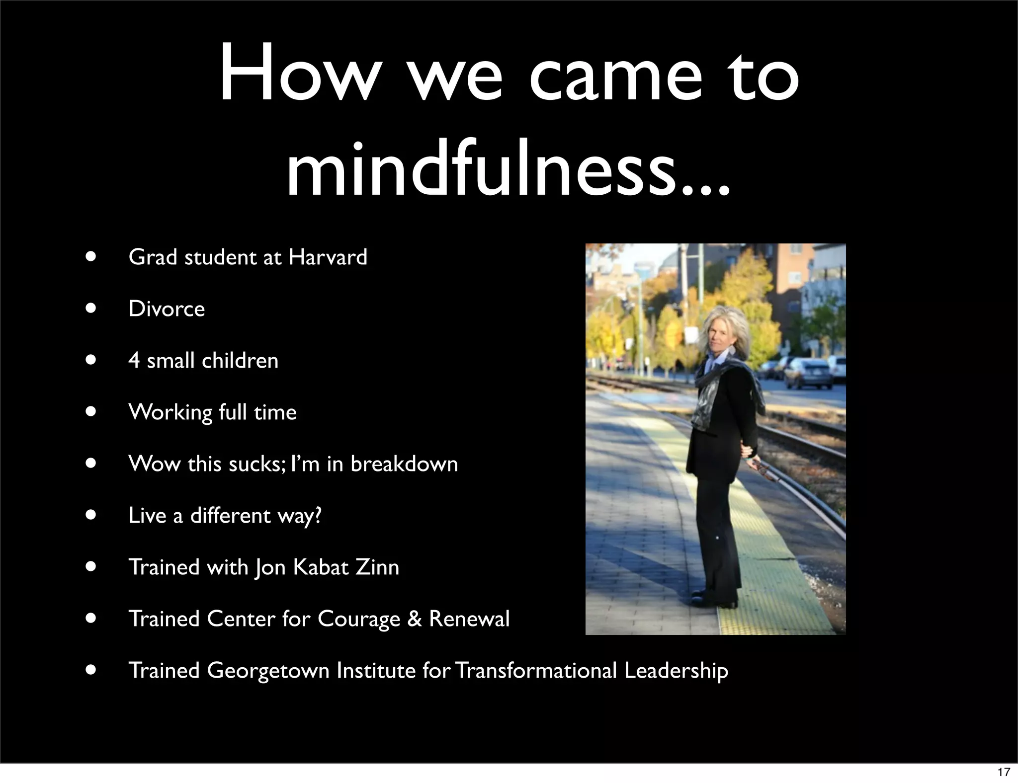 How we came to
mindfulness...
• Grad student at Harvard
• Divorce
• 4 small children
• Working full time
• Wow this sucks; I’m in breakdown
• Live a different way?
• Trained with Jon Kabat Zinn
• Trained Center for Courage & Renewal
• Trained Georgetown Institute for Transformational Leadership
17
 