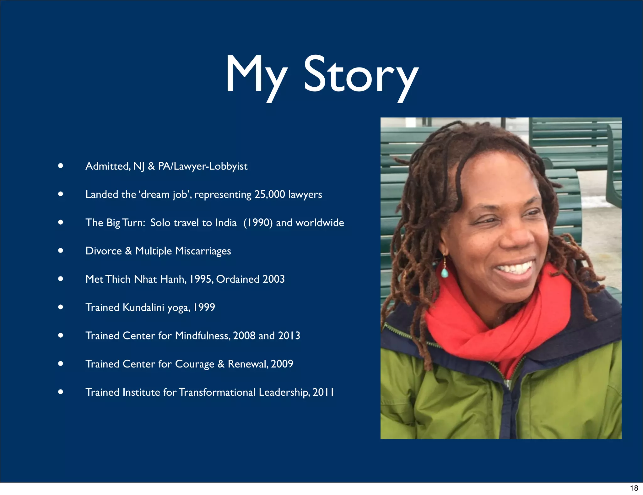 My Story
• Admitted, NJ & PA/Lawyer-Lobbyist
• Landed the ‘dream job’, representing 25,000 lawyers
• The Big Turn: Solo travel to India (1990) and worldwide
• Divorce & Multiple Miscarriages
• Met Thich Nhat Hanh, 1995, Ordained 2003
• Trained Kundalini yoga, 1999
• Trained Center for Mindfulness, 2008 and 2013
• Trained Center for Courage & Renewal, 2009
• Trained Institute for Transformational Leadership, 2011
18
 