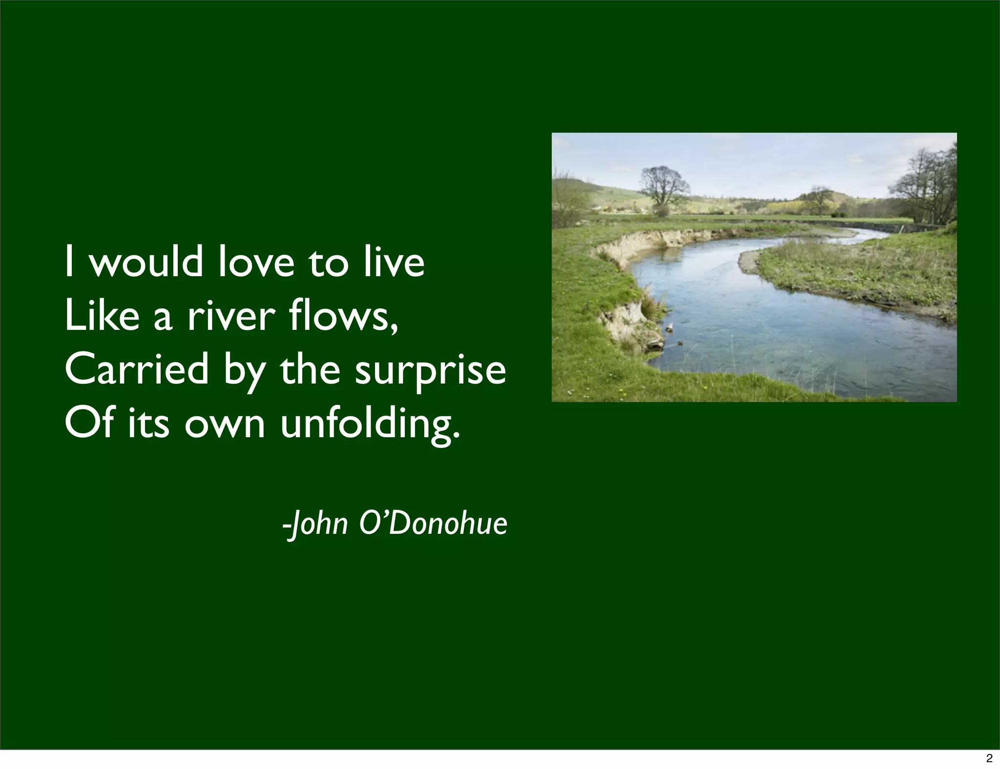 I would love to live
Like a river ﬂows,
Carried by the surprise
Of its own unfolding.
-John O’Donohue
2
 