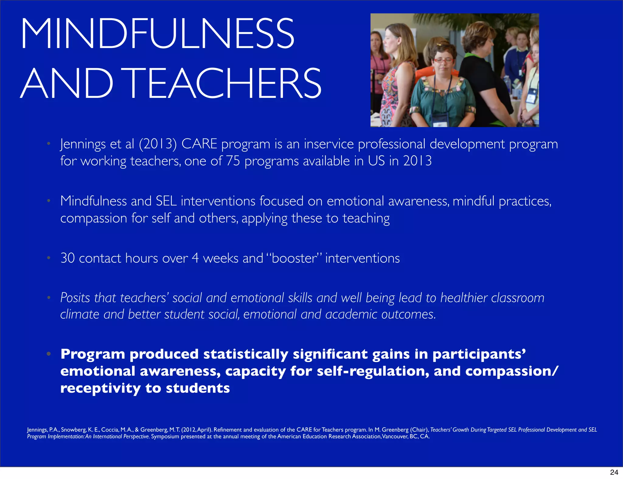 MINDFULNESS
ANDTEACHERS
• Jennings et al (2013) CARE program is an inservice professional development program
for working teachers, one of 75 programs available in US in 2013
• Mindfulness and SEL interventions focused on emotional awareness, mindful practices,
compassion for self and others, applying these to teaching
• 30 contact hours over 4 weeks and “booster” interventions
• Posits that teachers’ social and emotional skills and well being lead to healthier classroom
climate and better student social, emotional and academic outcomes.
• Program produced statistically signiﬁcant gains in participants’
emotional awareness, capacity for self-regulation, and compassion/
receptivity to students
Jennings, P.A., Snowberg, K. E., Coccia, M.A., & Greenberg, M.T. (2012,April). Refinement and evaluation of the CARE for Teachers program. In M. Greenberg (Chair), Teachers’ Growth DuringTargeted SEL Professional Development and SEL
Program Implementation:An International Perspective. Symposium presented at the annual meeting of the American Education Research Association,Vancouver, BC, CA.
24
 