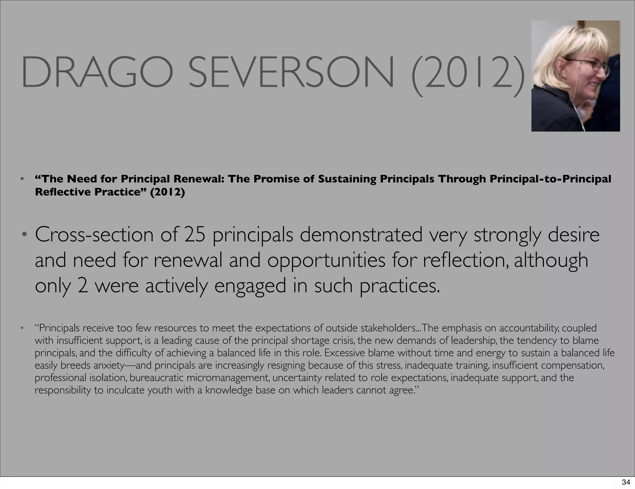 DRAGO SEVERSON (2012)
• “The Need for Principal Renewal: The Promise of Sustaining Principals Through Principal-to-Principal
Reﬂective Practice” (2012)
• Cross-section of 25 principals demonstrated very strongly desire
and need for renewal and opportunities for reﬂection, although
only 2 were actively engaged in such practices.
• “Principals receive too few resources to meet the expectations of outside stakeholders...The emphasis on accountability, coupled
with insufﬁcient support, is a leading cause of the principal shortage crisis, the new demands of leadership, the tendency to blame
principals, and the difﬁculty of achieving a balanced life in this role. Excessive blame without time and energy to sustain a balanced life
easily breeds anxiety—and principals are increasingly resigning because of this stress, inadequate training, insufﬁcient compensation,
professional isolation, bureaucratic micromanagement, uncertainty related to role expectations, inadequate support, and the
responsibility to inculcate youth with a knowledge base on which leaders cannot agree.”
34
 
