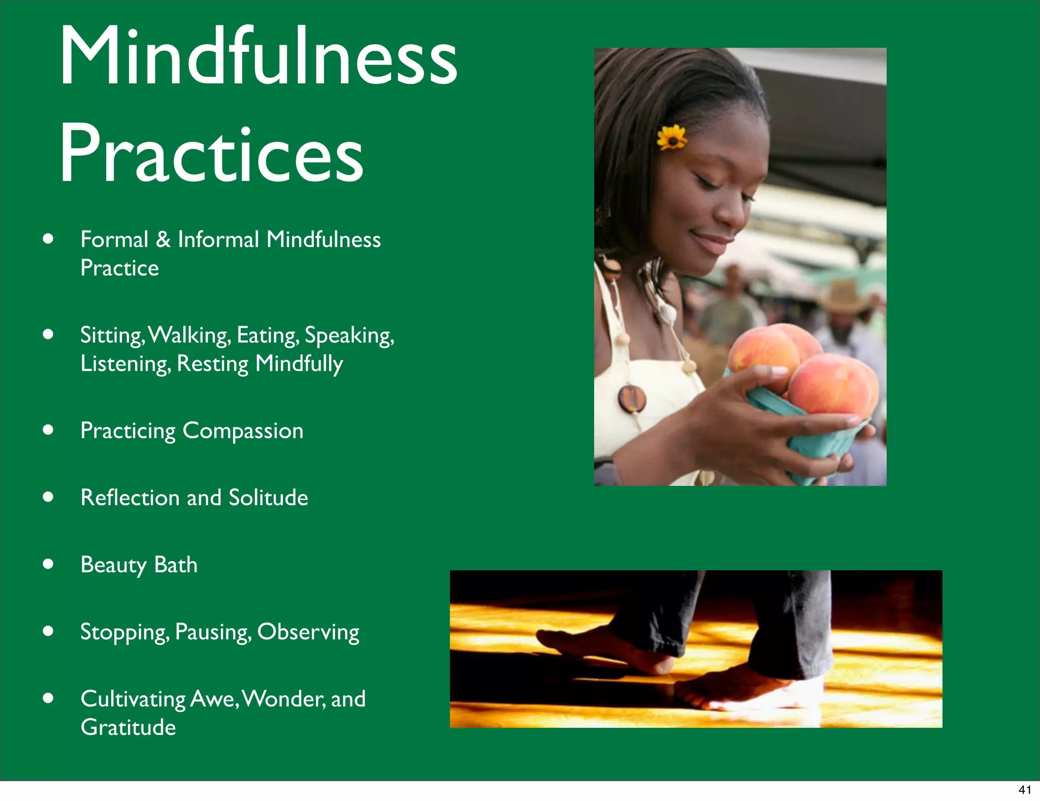 Mindfulness
Practices
• Formal & Informal Mindfulness
Practice
• Sitting,Walking, Eating, Speaking,
Listening, Resting Mindfully
• Practicing Compassion
• Reﬂection and Solitude
• Beauty Bath
• Stopping, Pausing, Observing
• Cultivating Awe,Wonder, and
Gratitude
41
 