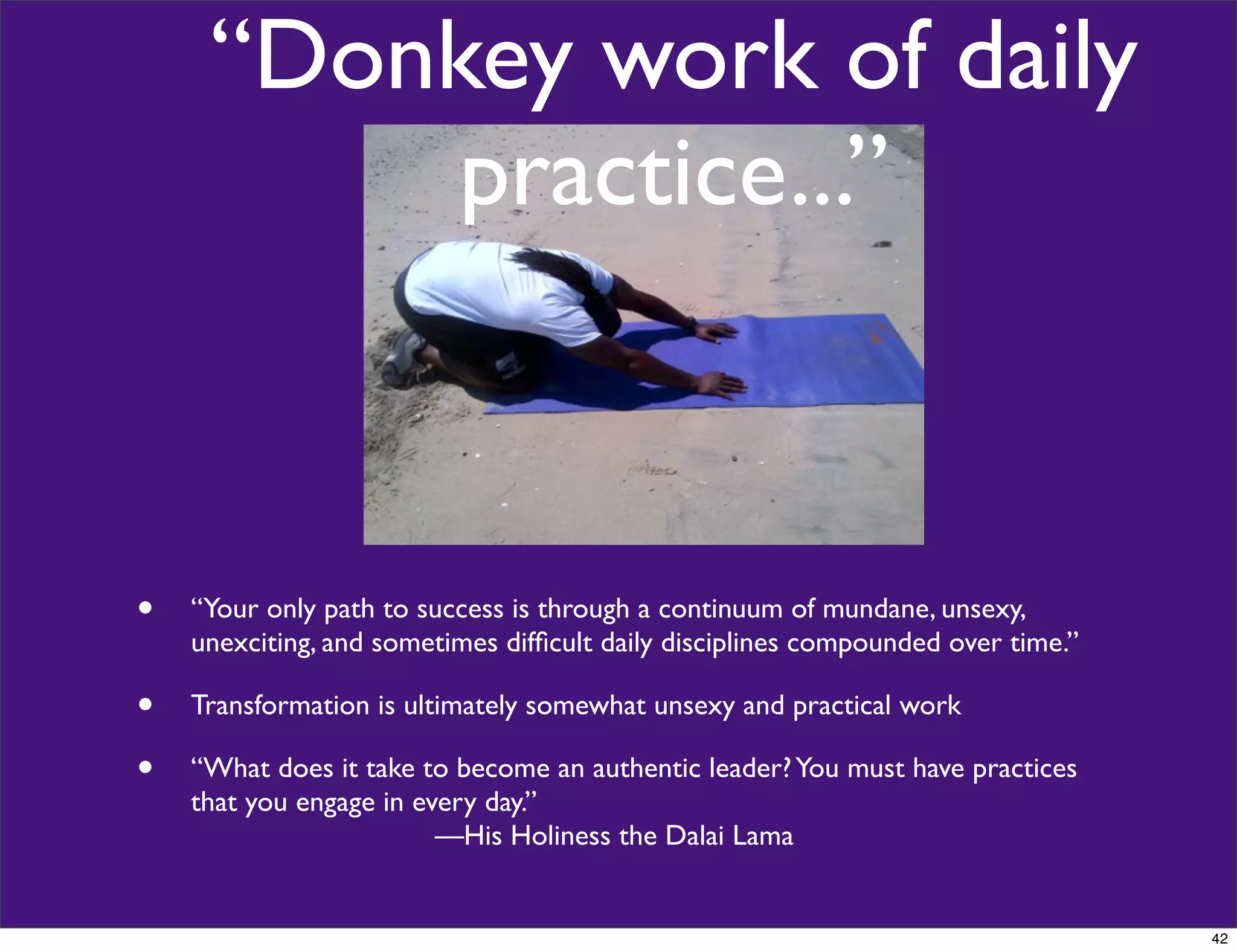 “Donkey work of daily
practice...”
• “Your only path to success is through a continuum of mundane, unsexy,
unexciting, and sometimes difﬁcult daily disciplines compounded over time.”
• Transformation is ultimately somewhat unsexy and practical work
• “What does it take to become an authentic leader?You must have practices
that you engage in every day.”
—His Holiness the Dalai Lama
42
 
