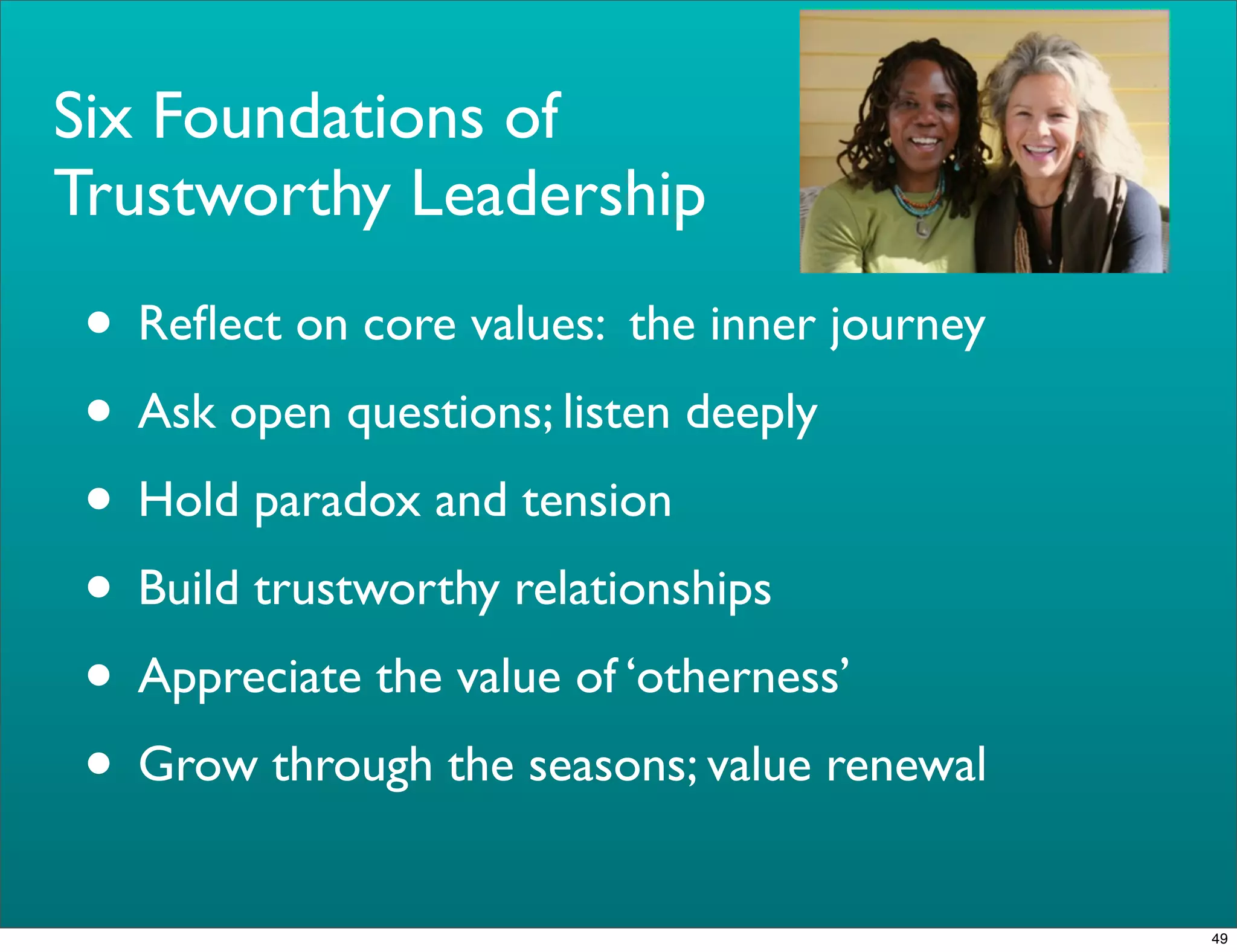 Six Foundations of
Trustworthy Leadership
• Reﬂect on core values: the inner journey
• Ask open questions; listen deeply
• Hold paradox and tension
• Build trustworthy relationships
• Appreciate the value of ‘otherness’
• Grow through the seasons; value renewal
49
 