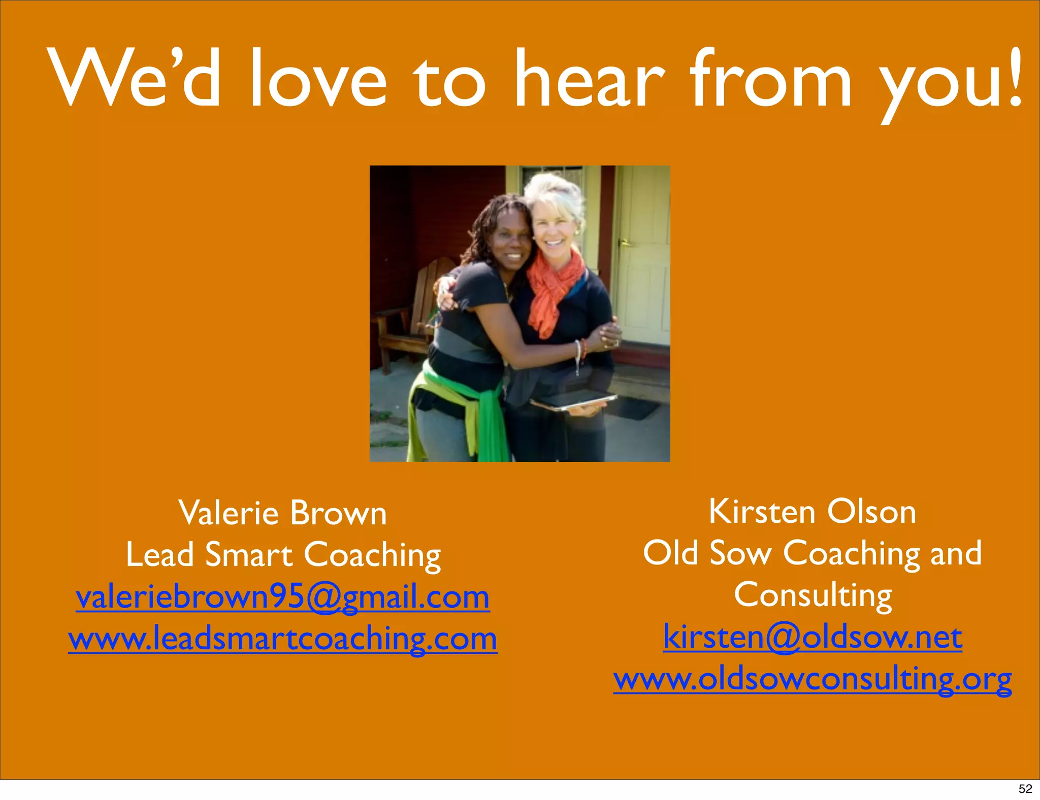 We’d love to hear from you!
Valerie Brown
Lead Smart Coaching
valeriebrown95@gmail.com
www.leadsmartcoaching.com
Kirsten Olson
Old Sow Coaching and
Consulting
kirsten@oldsow.net
www.oldsowconsulting.org
52
 