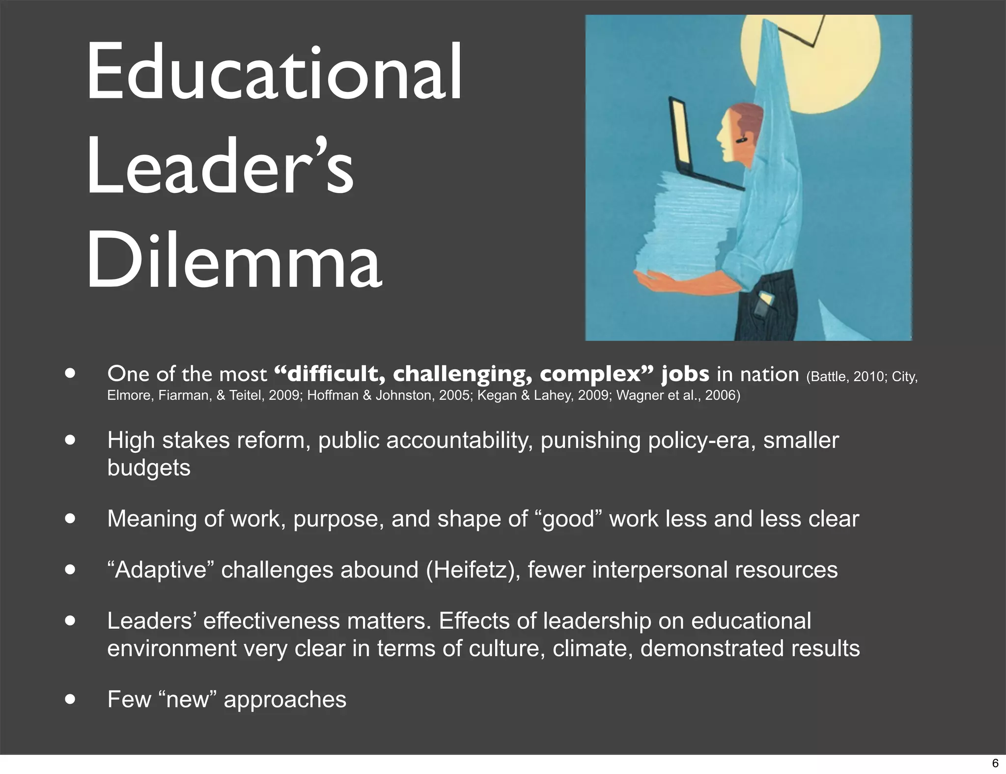 Educational
Leader’s
Dilemma
• One of the most “difﬁcult, challenging, complex” jobs in nation (Battle, 2010; City,
Elmore, Fiarman, & Teitel, 2009; Hoffman & Johnston, 2005; Kegan & Lahey, 2009; Wagner et al., 2006)
• High stakes reform, public accountability, punishing policy-era, smaller
budgets
• Meaning of work, purpose, and shape of “good” work less and less clear
• “Adaptive” challenges abound (Heifetz), fewer interpersonal resources
• Leaders’ effectiveness matters. Effects of leadership on educational
environment very clear in terms of culture, climate, demonstrated results
• Few “new” approaches
6
 