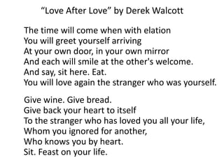 “Love After Love” by Derek Walcott     The time will come when with elation You will greet yourself arriving At your own door, in your own mirror And each will smile at the other's welcome. And say, sit here. Eat. You will love again the stranger who was yourself.     Give wine. Give bread.                                               Give back your heart to itself                                       To the stranger who has loved you all your life, Whom you ignored for another,                                   Who knows you by heart. Sit. Feast on your life.  